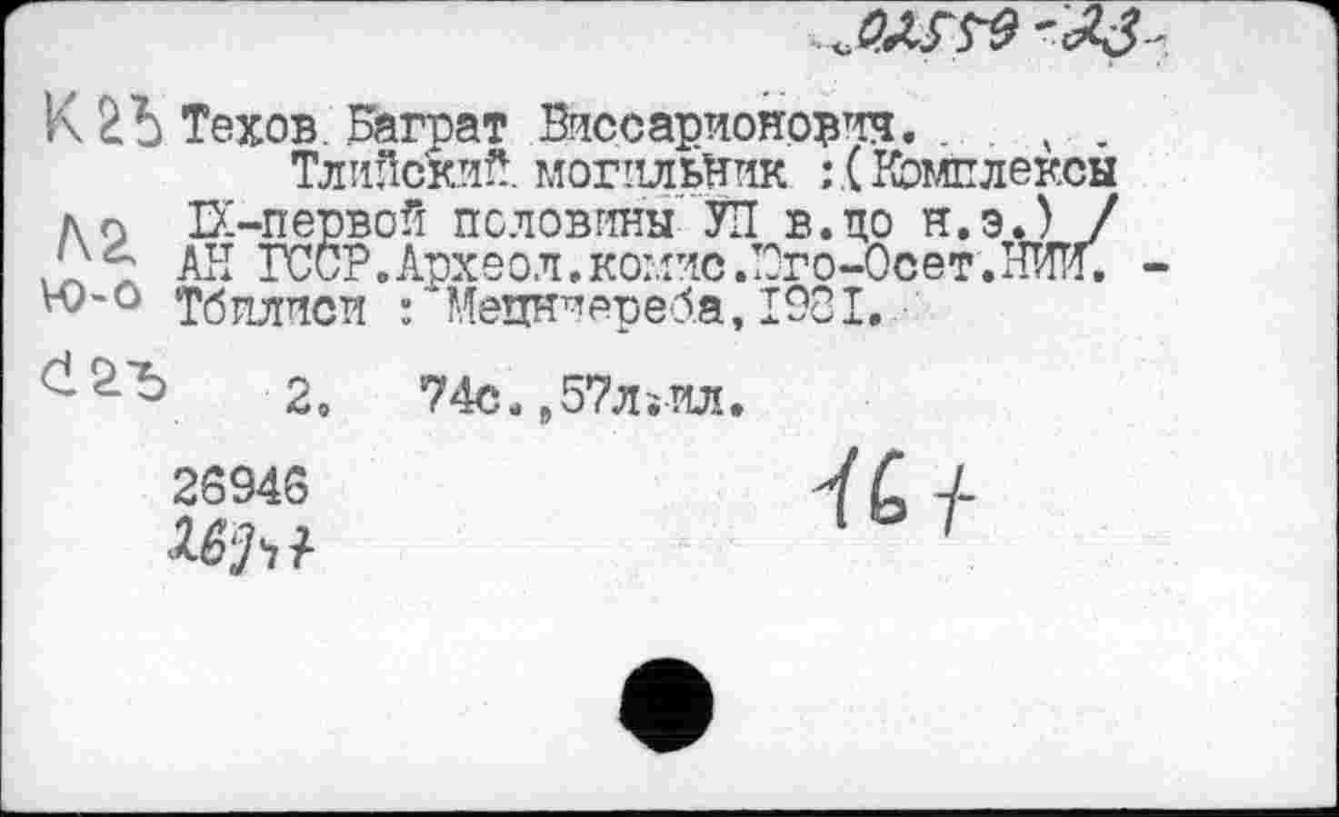 ﻿
V\ Техов. Баграт Виссарионов^. . . ч .
ТлиПский. могильник Комплексы до Е-первой половины УП в.по н.э.) / ГССР.Археол.комис.Юго-Осет.ЖТи, Тбилиси : 'Мецнироеба, 1981.
2.	74с.,57лјИЛ.
2S94S
Ki